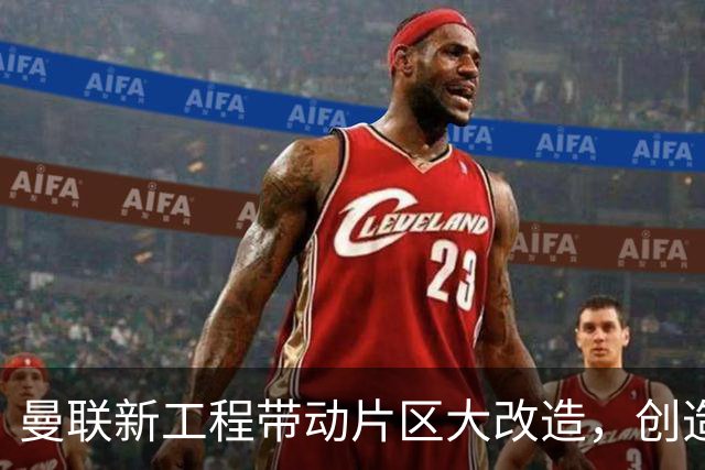 曼联新工程带动片区大改造，创造4.8万就业、年增收627亿元