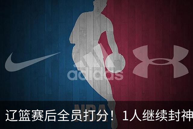 辽篮赛后全员打分！1人继续封神，这2人意想不到，还有1人不及格