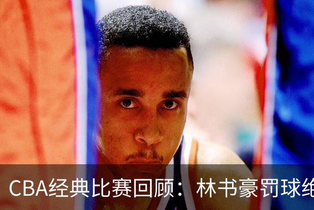 CBA经典比赛回顾：林书豪罚球绝杀，北京2分逆转胜深圳